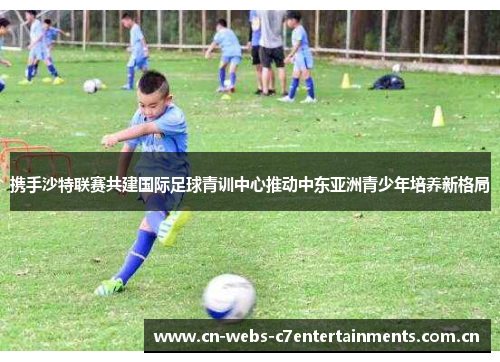 携手沙特联赛共建国际足球青训中心推动中东亚洲青少年培养新格局 携手沙特联赛共建国际足球青训中心推动中东亚洲青少年培养新格局