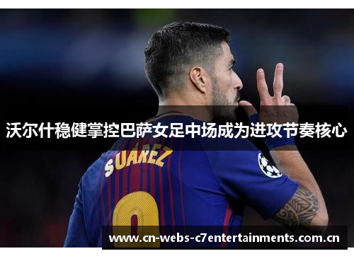 沃尔什稳健掌控巴萨女足中场成为进攻节奏核心 沃尔什稳健掌控巴萨女足中场成为进攻节奏核心